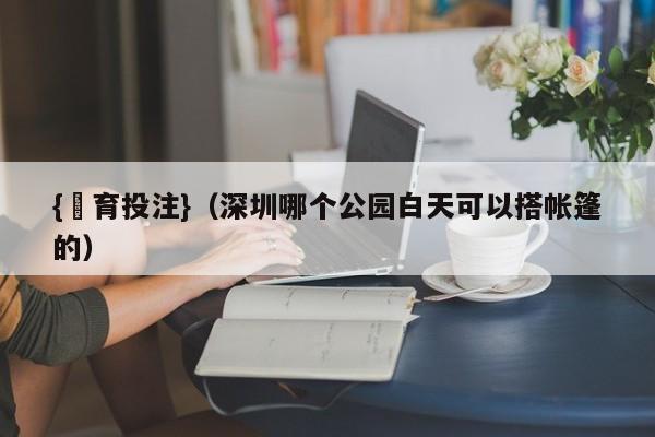 {體育投注}(深圳哪个公园白天可以搭帐篷的)